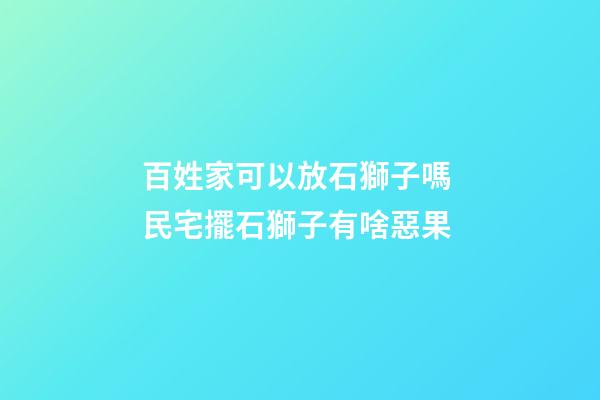 百姓家可以放石獅子嗎 民宅擺石獅子有啥惡果